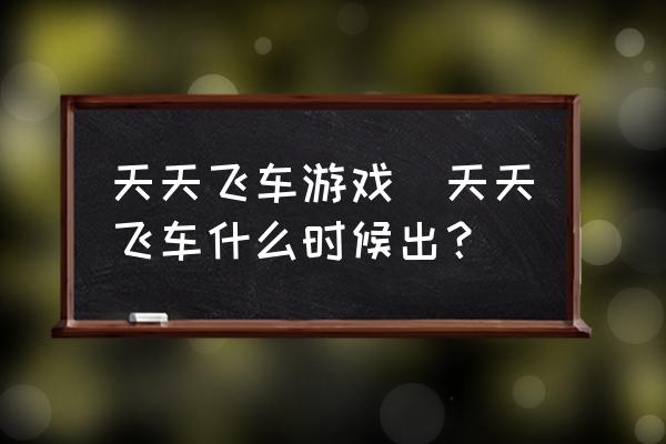 天天飞车游戏(天天飞车什么时候出？)