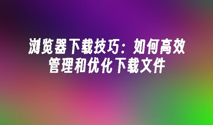 浏览器下载技巧：如何高效管理和优化下载文件