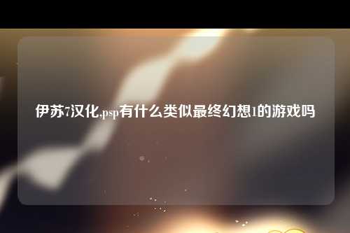 伊苏7汉化,psp有什么类似最终幻想1的游戏吗