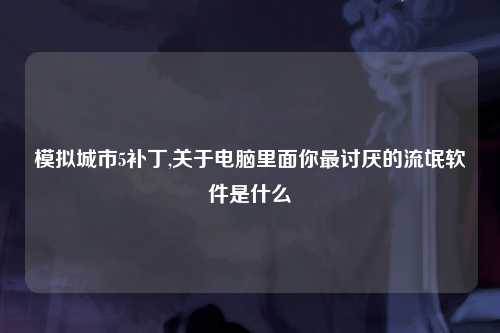 模拟城市5补丁,关于电脑里面你最讨厌的流氓软件是什么