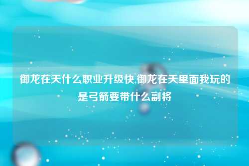 御龙在天什么职业升级快,御龙在天里面我玩的是弓箭要带什么副将