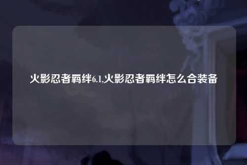 火影忍者羁绊6.1,火影忍者羁绊怎么合装备