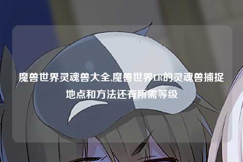 魔兽世界灵魂兽大全,魔兽世界LR的灵魂兽捕捉地点和方法还有所需等级