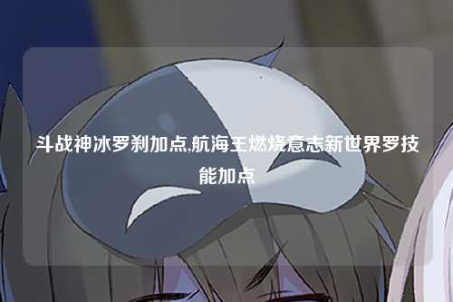 斗战神冰罗刹加点,航海王燃烧意志新世界罗技能加点