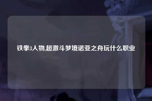 铁拳3人物,超激斗梦境诺亚之舟玩什么职业