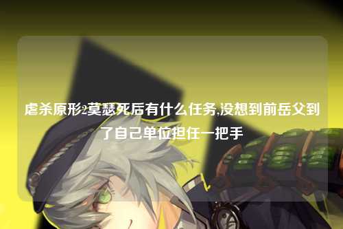 虐杀原形2莫瑟死后有什么任务,没想到前岳父到了自己单位担任一把手