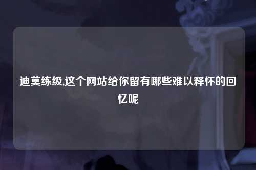 迪莫练级,这个网站给你留有哪些难以释怀的回忆呢