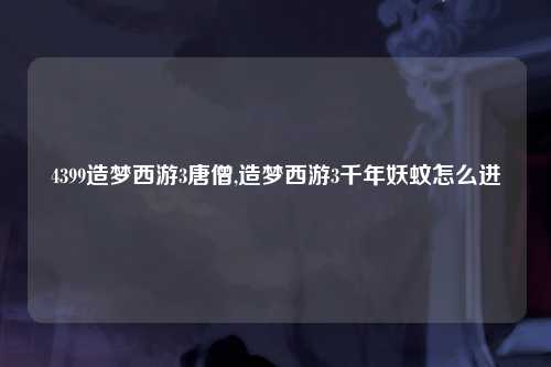 4399造梦西游3唐僧,造梦西游3千年妖蚊怎么进