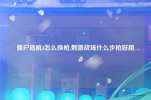 僵尸危机3怎么换枪,刺激战场什么步枪好用