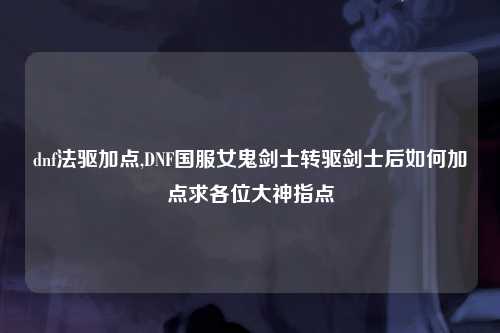dnf法驱加点,DNF国服女鬼剑士转驱剑士后如何加点求各位大神指点