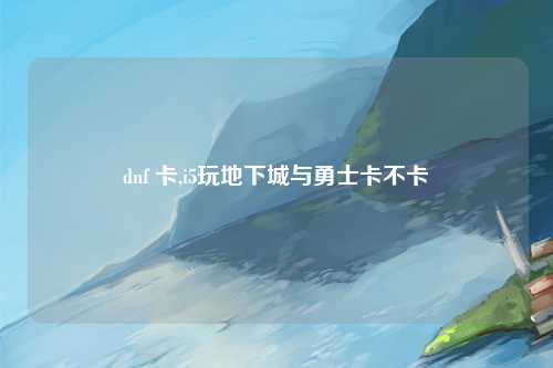 dnf 卡,i5玩地下城与勇士卡不卡