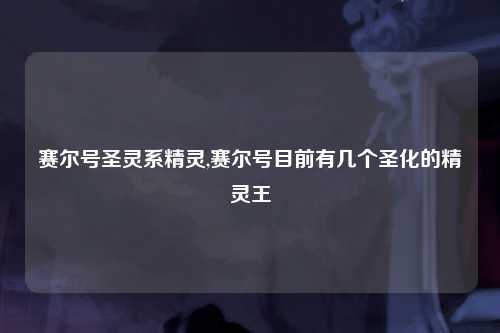 赛尔号圣灵系精灵,赛尔号目前有几个圣化的精灵王