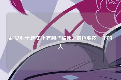dnf女剑士,历史上有哪些临死之前也要皮一下的人