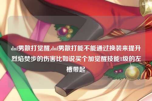 dnf男散打觉醒,dnf男散打能不能通过换装来提升烈焰焚步的伤害比如说买个加觉醒技能1级的左槽带起