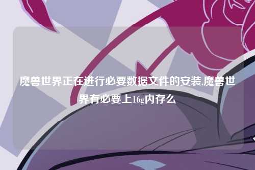 魔兽世界正在进行必要数据文件的安装,魔兽世界有必要上16g内存么
