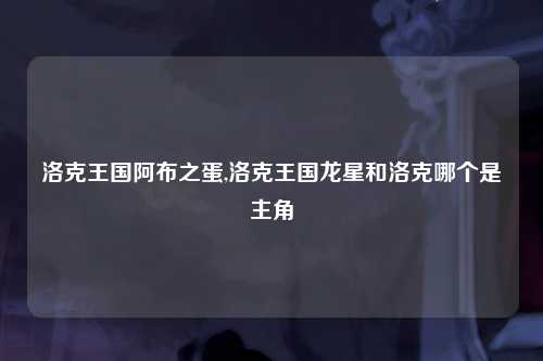洛克王国阿布之蛋,洛克王国龙星和洛克哪个是主角