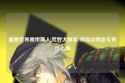 魔兽世界黑市商人,荒野大镖客2传说动物皮毛有什么用