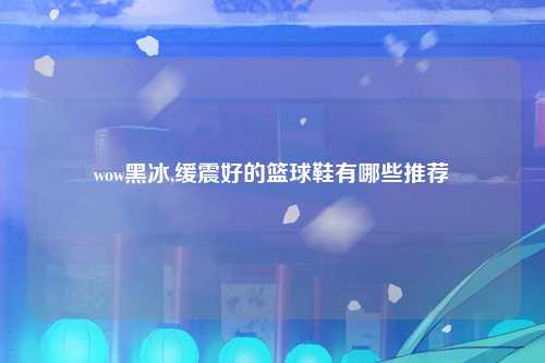 wow黑冰,缓震好的篮球鞋有哪些推荐