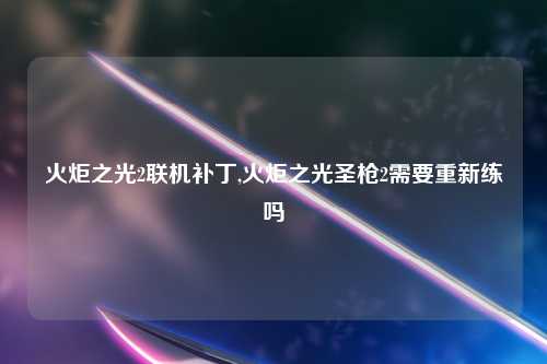 火炬之光2联机补丁,火炬之光圣枪2需要重新练吗