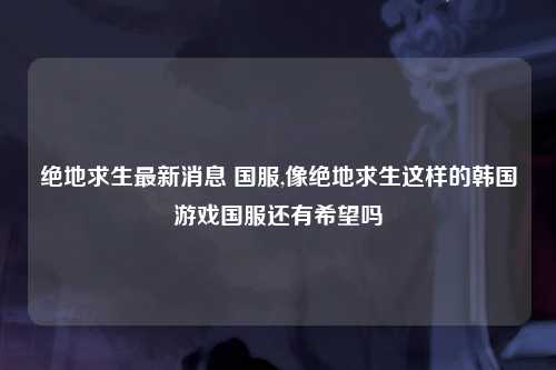 绝地求生最新消息 国服,像绝地求生这样的韩国游戏国服还有希望吗