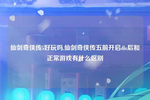 仙剑奇侠传5好玩吗,仙剑奇侠传五前开启dlc后和正常游戏有什么区别