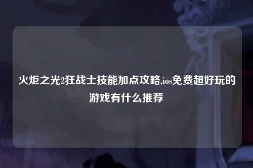 火炬之光2狂战士技能加点攻略,ios免费超好玩的游戏有什么推荐