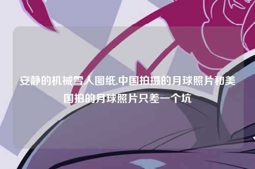 安静的机械雪人图纸,中国拍摄的月球照片和美国拍的月球照片只差一个坑