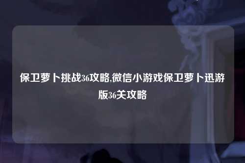 保卫萝卜挑战36攻略,微信小游戏保卫萝卜迅游版36关攻略