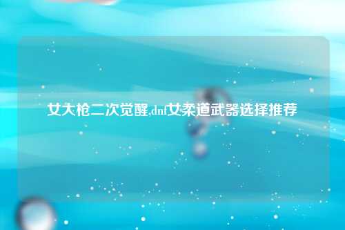 女大枪二次觉醒,dnf女柔道武器选择推荐
