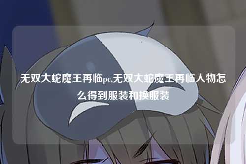 无双大蛇魔王再临pc,无双大蛇魔王再临人物怎么得到服装和换服装