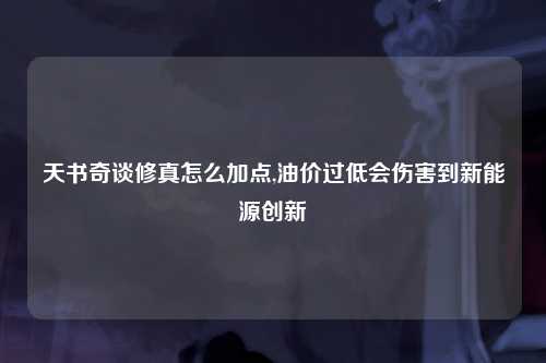 天书奇谈修真怎么加点,油价过低会伤害到新能源创新