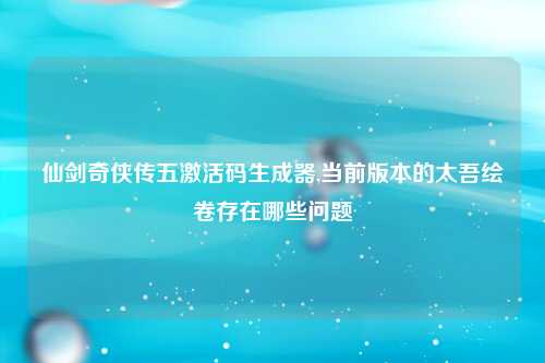 仙剑奇侠传五激活码生成器,当前版本的太吾绘卷存在哪些问题