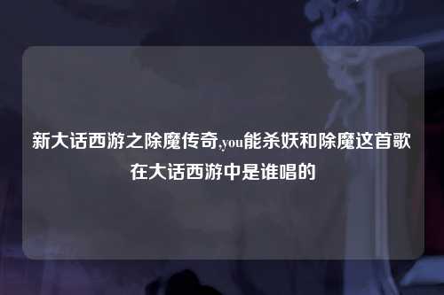 新大话西游之除魔传奇,you能杀妖和除魔这首歌在大话西游中是谁唱的