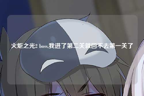 火炬之光2 boss,我进了第二关就回不去第一关了