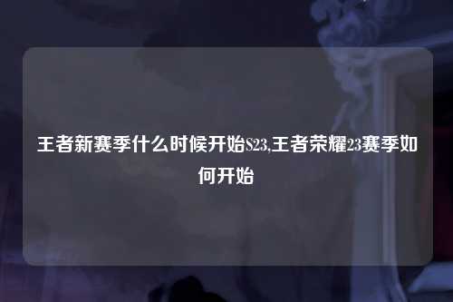 王者新赛季什么时候开始S23,王者荣耀23赛季如何开始