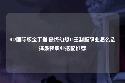 ff12国际版金手指,最终幻想12重制版职业怎么选择最强职业搭配推荐