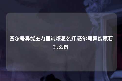 赛尔号异能王力量试炼怎么打,赛尔号异能原石怎么得