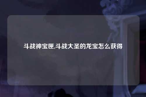 斗战神宝匣,斗战大圣的龙宝怎么获得