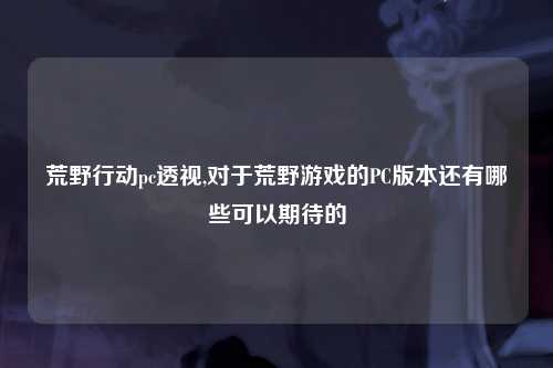 荒野行动pc透视,对于荒野游戏的PC版本还有哪些可以期待的