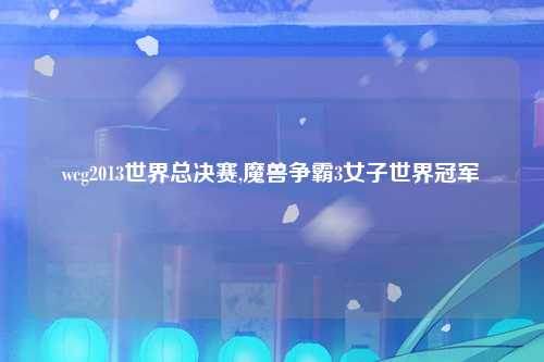 wcg2013世界总决赛,魔兽争霸3女子世界冠军