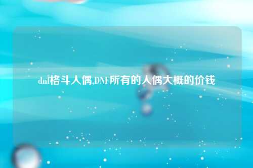 dnf格斗人偶,DNF所有的人偶大概的价钱