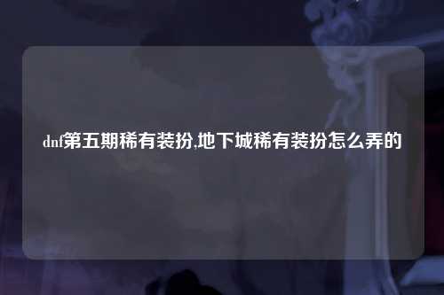 dnf第五期稀有装扮,地下城稀有装扮怎么弄的