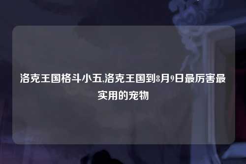 洛克王国格斗小五,洛克王国到8月9日最厉害最实用的宠物