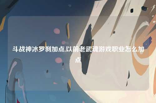 斗战神冰罗刹加点,以前老武魂游戏职业怎么加点
