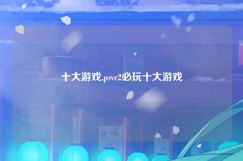 十大游戏,psvr2必玩十大游戏