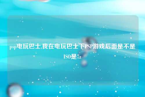 psp电玩巴士,我在电玩巴士下PSP游戏后面是不是ISO是7z