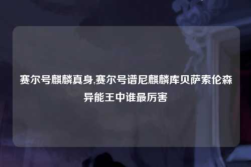 赛尔号麒麟真身,赛尔号谱尼麒麟库贝萨索伦森异能王中谁最厉害