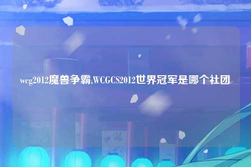 wcg2012魔兽争霸,WCGCS2012世界冠军是哪个社团