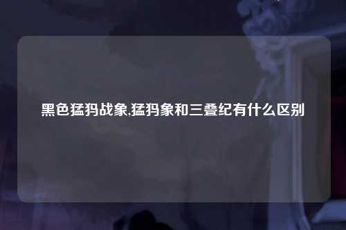 黑色猛犸战象,猛犸象和三叠纪有什么区别