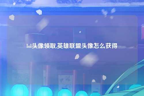 lol头像领取,英雄联盟头像怎么获得